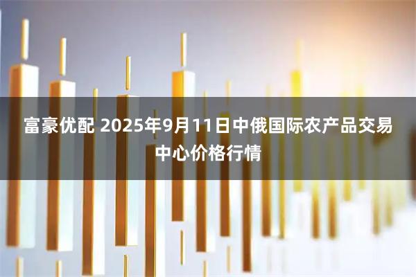 富豪优配 2025年9月11日中俄国际农产品交易中心价格行情
