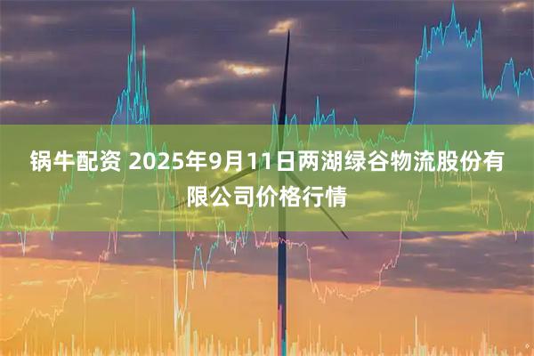 锅牛配资 2025年9月11日两湖绿谷物流股份有限公司价格行情