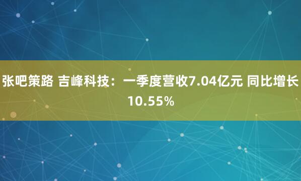 张吧策路 吉峰科技：一季度营收7.04亿元 同比增长10.55%