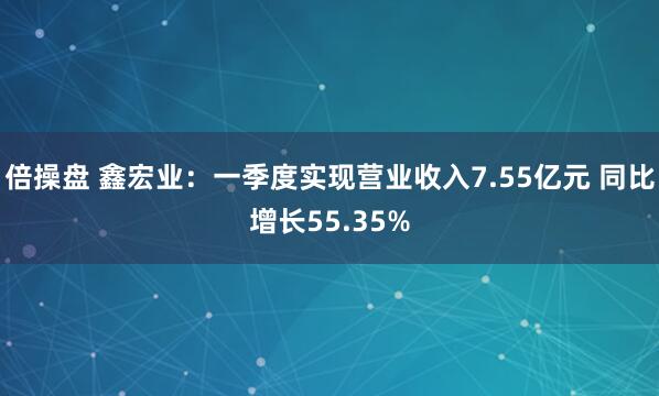 倍操盘 鑫宏业：一季度实现营业收入7.55亿元 同比增长55.35%