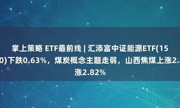 掌上策略 ETF最前线 | 汇添富中证能源ETF(159930)下跌0.63%，煤炭概念主题走弱，山西焦煤上涨2.82%
