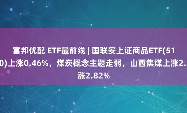 富邦优配 ETF最前线 | 国联安上证商品ETF(510170)上涨0.46%，煤炭概念主题走弱，山西焦煤上涨2.82%
