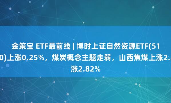 金策宝 ETF最前线 | 博时上证自然资源ETF(510410)上涨0.25%，煤炭概念主题走弱，山西焦煤上涨2.82%