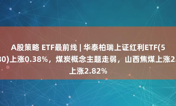 A股策略 ETF最前线 | 华泰柏瑞上证红利ETF(510880)上涨0.38%，煤炭概念主题走弱，山西焦煤上涨2.82%