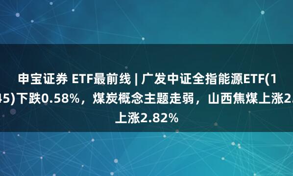 申宝证券 ETF最前线 | 广发中证全指能源ETF(159945)下跌0.58%，煤炭概念主题走弱，山西焦煤上涨2.82%