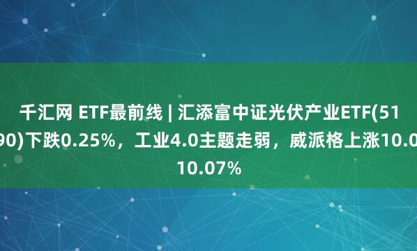 千汇网 ETF最前线 | 汇添富中证光伏产业ETF(516290)下跌0.25%，工业4.0主题走弱，威派格上涨10.07%
