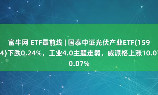 富牛网 ETF最前线 | 国泰中证光伏产业ETF(159864)下跌0.24%，工业4.0主题走弱，威派格上涨10.07%
