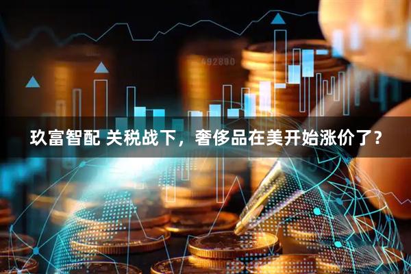 玖富智配 关税战下，奢侈品在美开始涨价了？