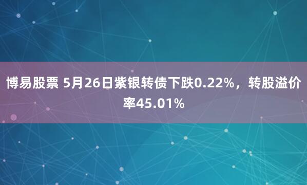 博易股票 5月26日紫银转债下跌0.22%，转股溢价率45.01%