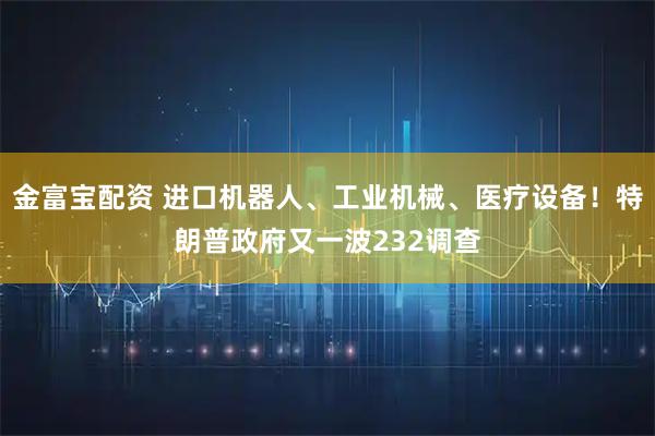 金富宝配资 进口机器人、工业机械、医疗设备！特朗普政府又一波232调查