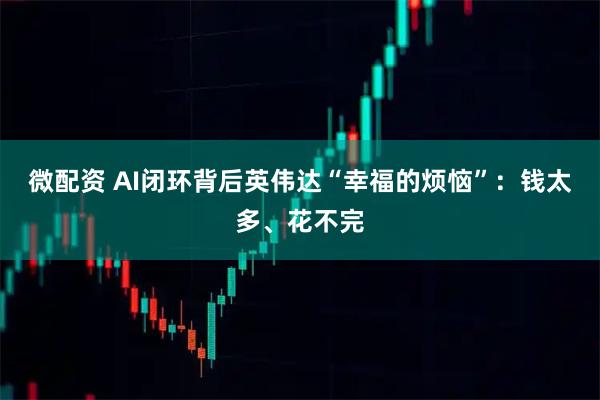 微配资 AI闭环背后英伟达“幸福的烦恼”：钱太多、花不完