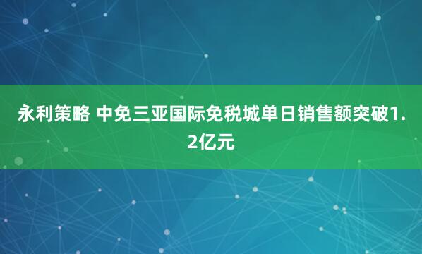 永利策略 中免三亚国际免税城单日销售额突破1.2亿元