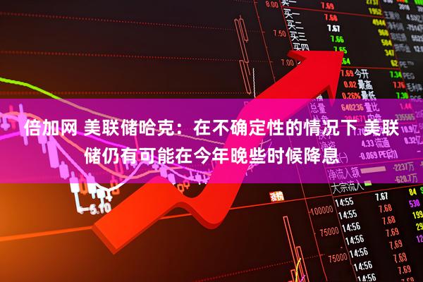 倍加网 美联储哈克：在不确定性的情况下 美联储仍有可能在今年晚些时候降息