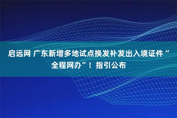 启远网 广东新增多地试点换发补发出入境证件“全程网办”！指引公布