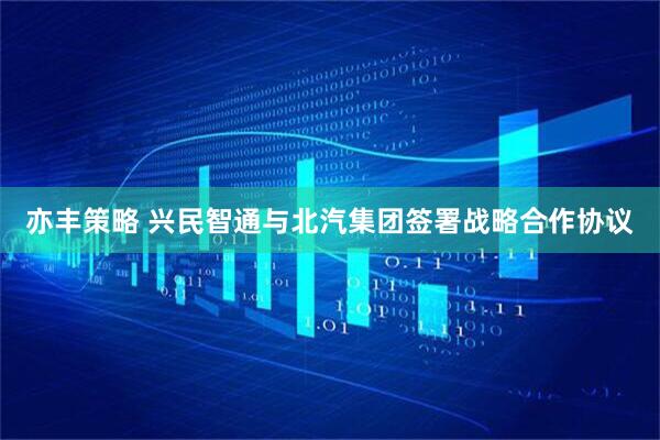 亦丰策略 兴民智通与北汽集团签署战略合作协议