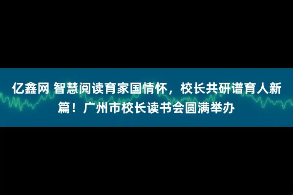 亿鑫网 智慧阅读育家国情怀，校长共研谱育人新篇！广州市校长读书会圆满举办