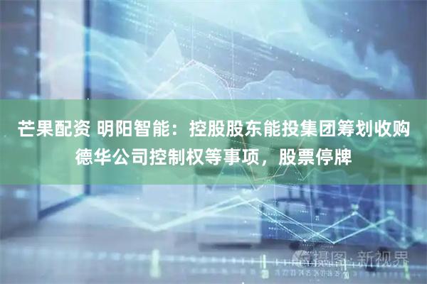 芒果配资 明阳智能：控股股东能投集团筹划收购德华公司控制权等事项，股票停牌