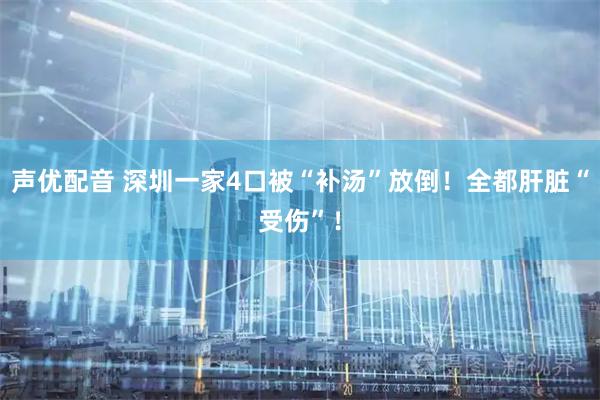 声优配音 深圳一家4口被“补汤”放倒！全都肝脏“受伤”！