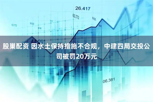 股巢配资 因水土保持措施不合规，中建四局交投公司被罚20万元