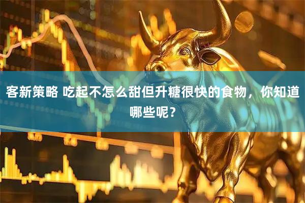 客新策略 吃起不怎么甜但升糖很快的食物，你知道哪些呢？
