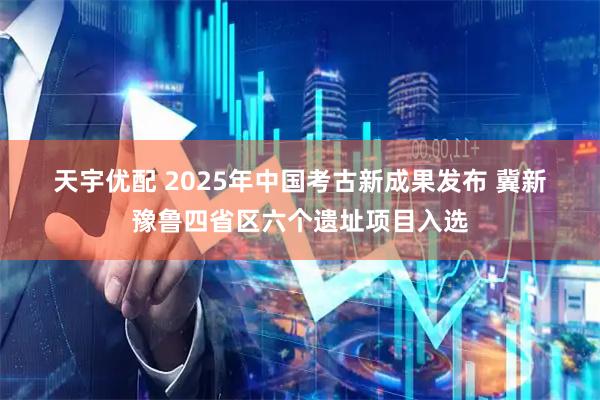天宇优配 2025年中国考古新成果发布 冀新豫鲁四省区六个遗址项目入选