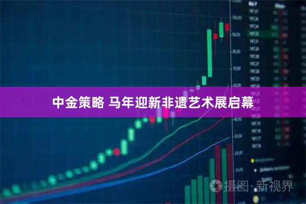 中金策略 马年迎新非遗艺术展启幕