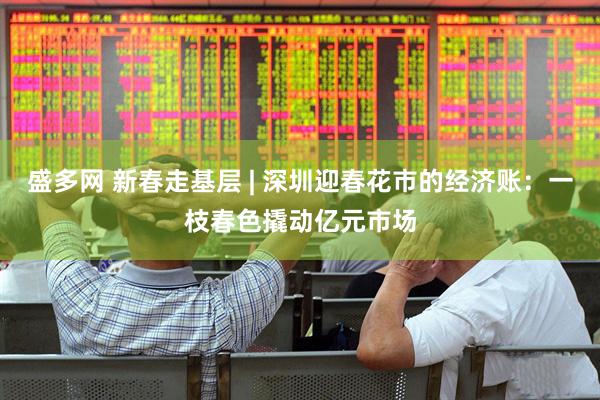 盛多网 新春走基层 | 深圳迎春花市的经济账：一枝春色撬动亿元市场