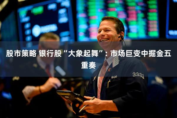 股市策略 银行股“大象起舞”: 市场巨变中掘金五重奏