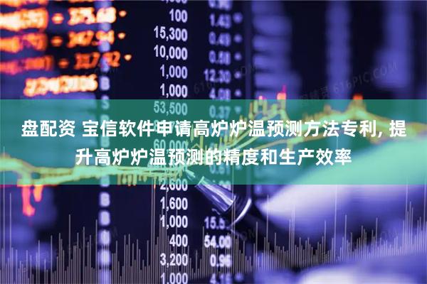盘配资 宝信软件申请高炉炉温预测方法专利, 提升高炉炉温预测的精度和生产效率