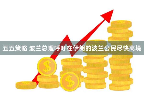 五五策略 波兰总理呼吁在伊朗的波兰公民尽快离境