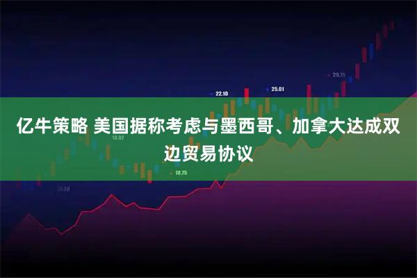 亿牛策略 美国据称考虑与墨西哥、加拿大达成双边贸易协议