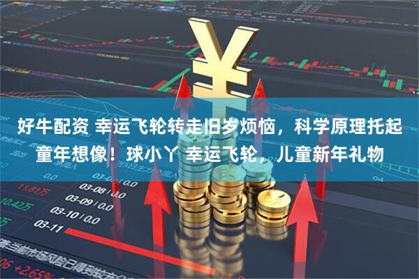 好牛配资 幸运飞轮转走旧岁烦恼，科学原理托起童年想像！球小丫 幸运飞轮，儿童新年礼物