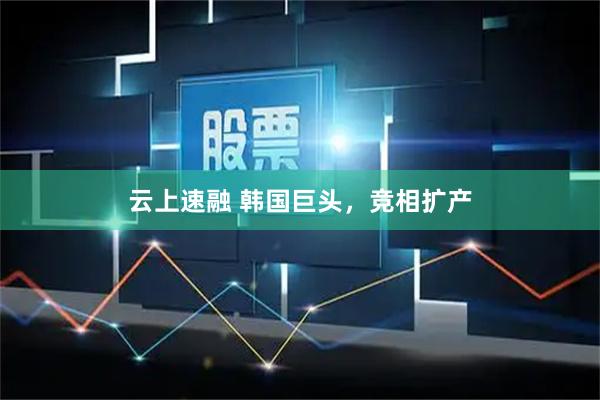 云上速融 韩国巨头，竞相扩产