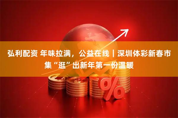 弘利配资 年味拉满，公益在线｜深圳体彩新春市集“逛”出新年第一份温暖