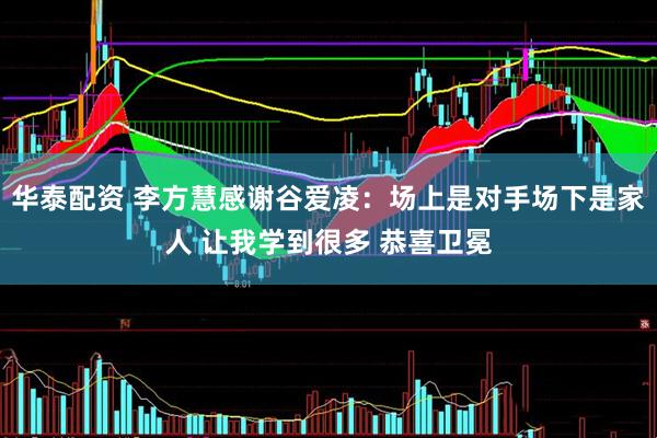 华泰配资 李方慧感谢谷爱凌：场上是对手场下是家人 让我学到很多 恭喜卫冕