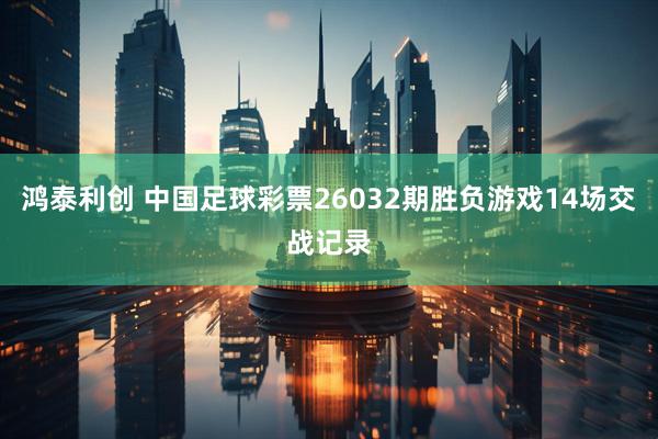 鸿泰利创 中国足球彩票26032期胜负游戏14场交战记录