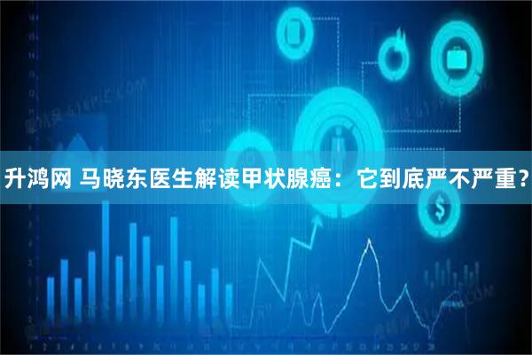 升鸿网 马晓东医生解读甲状腺癌：它到底严不严重？