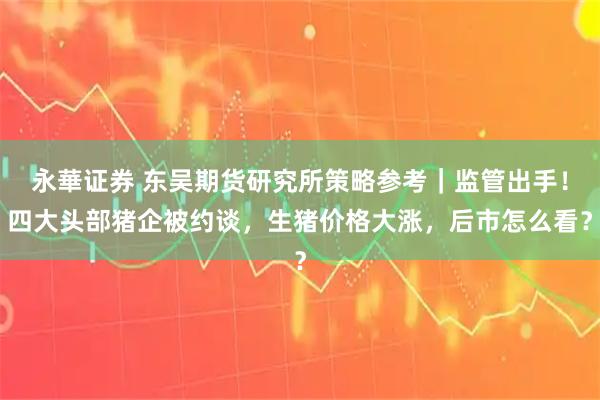 永華证券 东吴期货研究所策略参考｜监管出手！四大头部猪企被约谈，生猪价格大涨，后市怎么看？