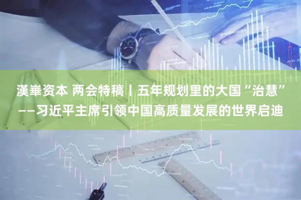 漢崋资本 两会特稿丨五年规划里的大国“治慧”——习近平主席引领中国高质量发展的世界启迪