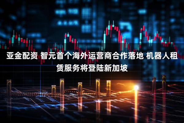 亚金配资 智元首个海外运营商合作落地 机器人租赁服务将登陆新加坡