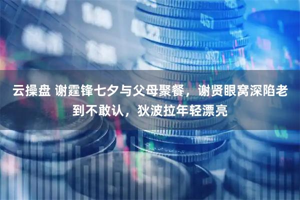云操盘 谢霆锋七夕与父母聚餐，谢贤眼窝深陷老到不敢认，狄波拉年轻漂亮
