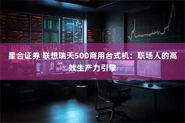 星合证券 联想瑞天500商用台式机：职场人的高效生产力引擎